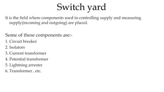 It is the field where components used in controlling supply and measuring
supply(incoming and outgoing) are placed.
Some of these components are:-
1. Circuit breaker
2. Isolators
3. Current transformer
4. Potential transformer
5. Lightning arrester
6. Transformer , etc.
Switch yard
 