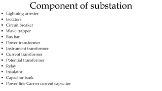  Lightning arrester
 Isolators
 Circuit breaker
 Wave trapper
 Bus bar
 Power transformer
 Instrument transformer
 Current transformer
 Potential transformer
 Relay
 Insulator
 Capacitor bank
 Power line Carrier current capacitor
Component of substation
 