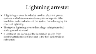  A lightning arrester is a device used on electrical power
systems and telecommunications systems to protect the
insulation and conductors of the system from damaging the
effects of lightning.
 The typical lightning arrester has a high voltage terminal
and a ground terminal.
 It located at the starting of the substation as seen from
incoming transmission lines and is the first equipment of
substation.
Lightning arrester
 