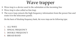  Wave trap is a device used in the substation at the incoming line
 Wave trap is also called as line trap.
 The wave trap extracts the high frequency information from the power line and
route it to the telecomm panels.
On the basis of blocking frequency bank, the wave trap can be following type:
1. ALL WAVE
2. SINGAL FREQUENCY
3. DOUBLE FREQUENCY
4. BROAD BAND
Wave trapper
 