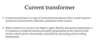  Current transformer is a type of instrument transformer that is used in power
system for measurement, detection, protection of the system.
 When current in a circuit is too high to apply directly measuring instruments, a
CT produces a reduced current accurately proportional to the current in the
circuit, which can be conveniently connected to measuring and recording
instruments.
Current transformer
 