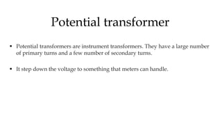  Potential transformers are instrument transformers. They have a large number
of primary turns and a few number of secondary turns.
 It step down the voltage to something that meters can handle.
Potential transformer
 