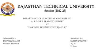 DEPARTMENT OF ELECTRICAL ENGINNERING
A SUMMER TRAINING REPORT
AT
“220 KV GSS RRVPN KOTPUTLI(JAIPUR)”
Submitted To :- Submitted By :-
DK PALWALIA SIR SNEHA KANWAR
Assistant Professor 20/253
5th Sem.
 