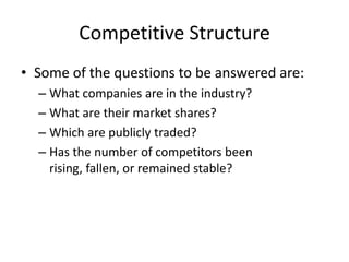 Competitive Structure
• Some of the questions to be answered are:
  – What companies are in the industry?
  – What are their market shares?
  – Which are publicly traded?
  – Has the number of competitors been
    rising, fallen, or remained stable?
 