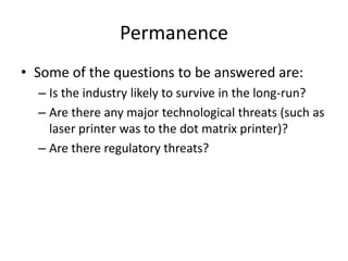 Permanence
• Some of the questions to be answered are:
  – Is the industry likely to survive in the long-run?
  – Are there any major technological threats (such as
    laser printer was to the dot matrix printer)?
  – Are there regulatory threats?
 