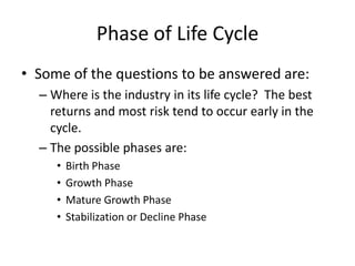 Phase of Life Cycle
• Some of the questions to be answered are:
  – Where is the industry in its life cycle? The best
    returns and most risk tend to occur early in the
    cycle.
  – The possible phases are:
     •   Birth Phase
     •   Growth Phase
     •   Mature Growth Phase
     •   Stabilization or Decline Phase
 