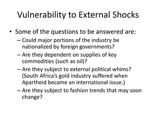 Vulnerability to External Shocks
• Some of the questions to be answered are:
  – Could major portions of the industry be
    nationalized by foreign governments?
  – Are they dependent on supplies of key
    commodities (such as oil)?
  – Are they subject to external political whims?
    (South Africa’s gold industry suffered when
    Apartheid became an international issue.)
  – Are they subject to fashion trends that may soon
    change?
 