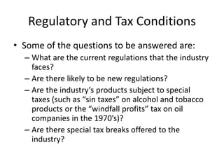 Regulatory and Tax Conditions
• Some of the questions to be answered are:
  – What are the current regulations that the industry
    faces?
  – Are there likely to be new regulations?
  – Are the industry’s products subject to special
    taxes (such as “sin taxes” on alcohol and tobacco
    products or the “windfall profits” tax on oil
    companies in the 1970’s)?
  – Are there special tax breaks offered to the
    industry?
 