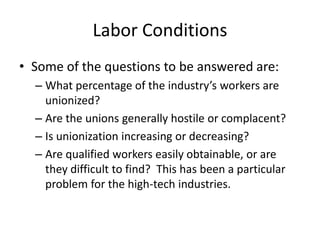 Labor Conditions
• Some of the questions to be answered are:
  – What percentage of the industry’s workers are
    unionized?
  – Are the unions generally hostile or complacent?
  – Is unionization increasing or decreasing?
  – Are qualified workers easily obtainable, or are
    they difficult to find? This has been a particular
    problem for the high-tech industries.
 