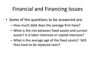 Financial and Financing Issues
• Some of the questions to be answered are:
  – How much debt does the average firm have?
  – What is the mix between fixed assets and current
    assets? Is it labor intensive or capital intensive?
  – What is the average age of the fixed assets? Will
    they have to be replaced soon?
 