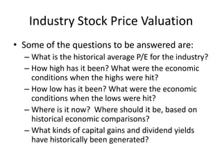 Industry Stock Price Valuation
• Some of the questions to be answered are:
  – What is the historical average P/E for the industry?
  – How high has it been? What were the economic
    conditions when the highs were hit?
  – How low has it been? What were the economic
    conditions when the lows were hit?
  – Where is it now? Where should it be, based on
    historical economic comparisons?
  – What kinds of capital gains and dividend yields
    have historically been generated?
 