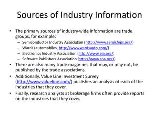 Sources of Industry Information
• The primary sources of industry-wide information are trade
  groups, for example:
    –   Semiconductor Industry Association (http://www.semichips.org/)
    –   Wards (automobiles, http://www.wardsauto.com/)
    –   Electronics Industry Association (http://www.eia.org/)
    –   Software Publishers Association (http://www.spa.org/)
• There are also many trade magazines that may, or may not, be
  published by the trade associations.
• Additionally, Value Line Investment Survey
  (http://www.valueline.com/) publishes an analysis of each of the
  industries that they cover.
• Finally, research analysts at brokerage firms often provide reports
  on the industries that they cover.
 