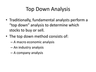 Top Down Analysis
• Traditionally, fundamental analysts perform a
  “top down” analysis to determine which
  stocks to buy or sell.
• The top down method consists of:
  – A macro economic analysis
  – An industry analysis
  – A company analysis
 