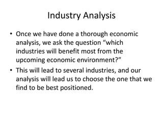 Industry Analysis
• Once we have done a thorough economic
  analysis, we ask the question “which
  industries will benefit most from the
  upcoming economic environment?”
• This will lead to several industries, and our
  analysis will lead us to choose the one that we
  find to be best positioned.
 