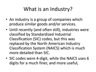 What is an Industry?
• An industry is a group of companies which
  produce similar goods and/or services.
• Until recently (and often still), industries were
  classified by Standardized Industrial
  Classification (SIC) codes, but this was
  replaced by the North American Industry
  Classification System (NAICS) which is much
  more detailed than SIC.
• SIC codes were 4-digit, while the NAICS uses 6
  digits for a much finer, and more useful,
 