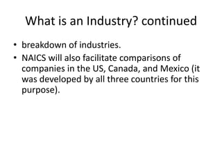 What is an Industry? continued
• breakdown of industries.
• NAICS will also facilitate comparisons of
  companies in the US, Canada, and Mexico (it
  was developed by all three countries for this
  purpose).
 
