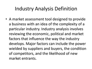 Industry Analysis Definition
• A market assessment tool designed to provide
  a business with an idea of the complexity of a
  particular industry. Industry analysis involves
  reviewing the economic, political and market
  factors that influence the way the industry
  develops. Major factors can include the power
  wielded by suppliers and buyers, the condition
  of competitors, and the likelihood of new
  market entrants.
 