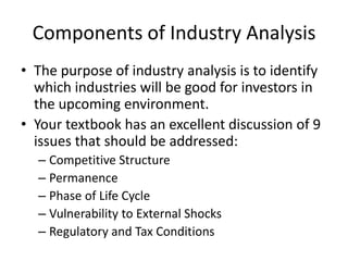 Components of Industry Analysis
• The purpose of industry analysis is to identify
  which industries will be good for investors in
  the upcoming environment.
• Your textbook has an excellent discussion of 9
  issues that should be addressed:
  – Competitive Structure
  – Permanence
  – Phase of Life Cycle
  – Vulnerability to External Shocks
  – Regulatory and Tax Conditions
 