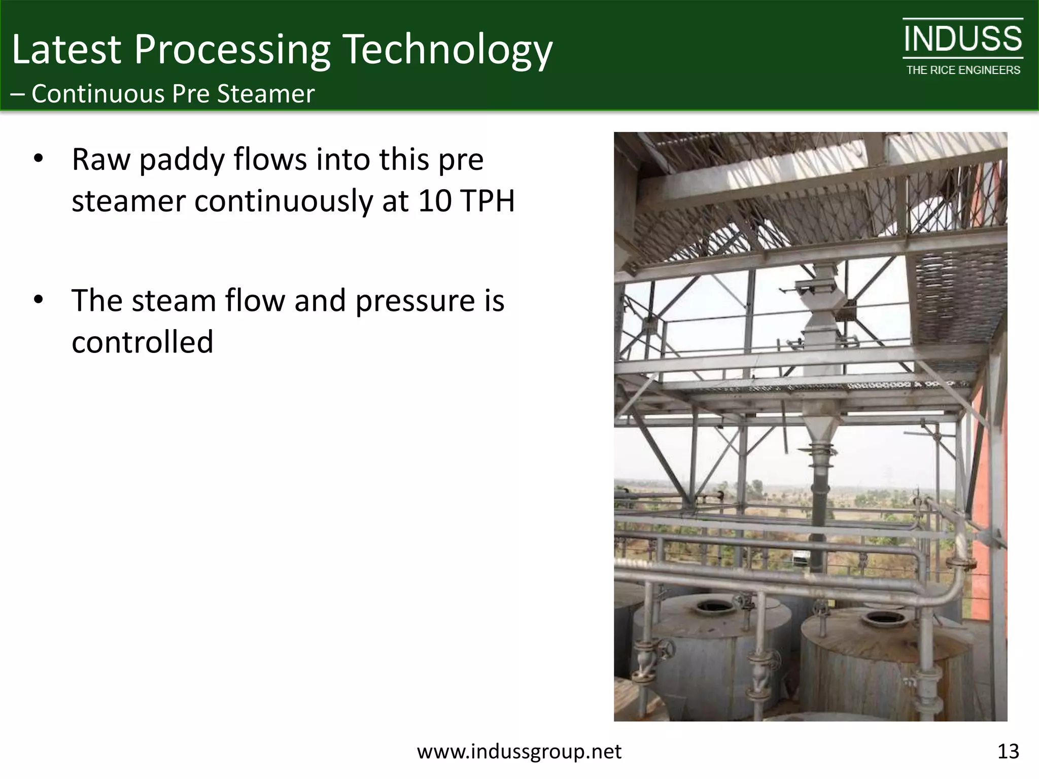 Latest Processing Technology
– Continuous Pre Steamer

 • Raw paddy flows into this pre
   steamer continuously at 10 TPH

 • The steam flow and pressure is
   controlled




                           www.indussgroup.net   13
 