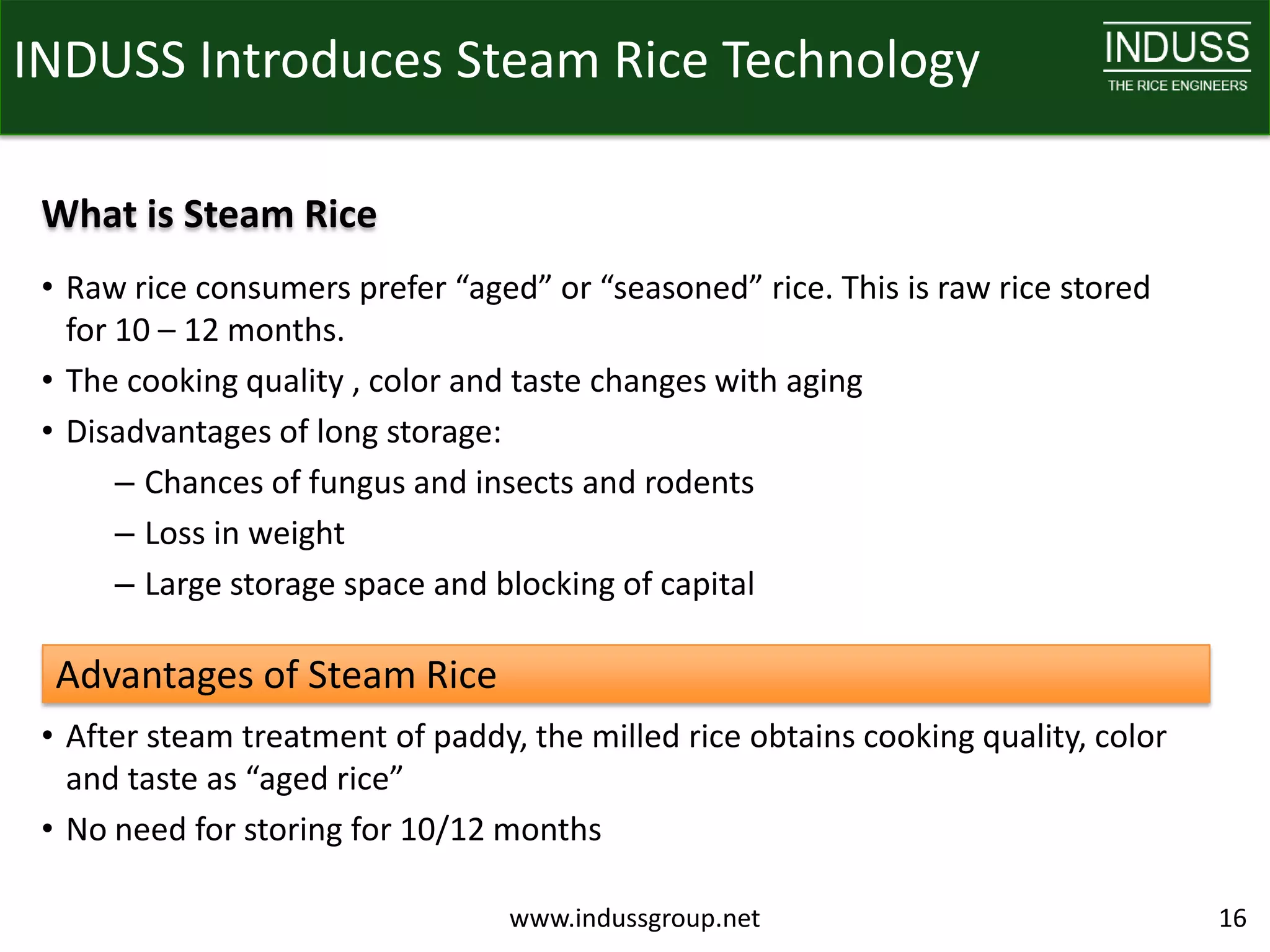 INDUSS Introduces Steam Rice Technology

 What is Steam Rice
 • Raw rice consumers prefer “aged” or “seasoned” rice. This is raw rice stored
   for 10 – 12 months.
 • The cooking quality , color and taste changes with aging
 • Disadvantages of long storage:
       – Chances of fungus and insects and rodents
       – Loss in weight
       – Large storage space and blocking of capital

  Advantages of Steam Rice
 • After steam treatment of paddy, the milled rice obtains cooking quality, color
   and taste as “aged rice”
 • No need for storing for 10/12 months

                                  www.indussgroup.net                               16
 