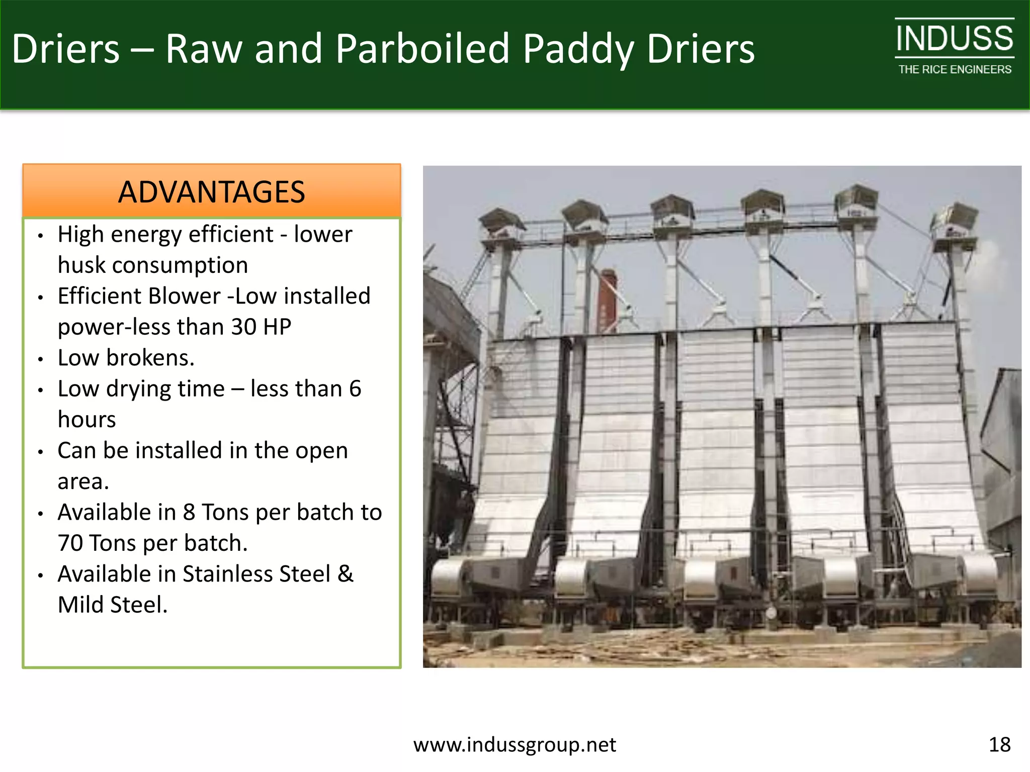 Driers – Raw and Parboiled Paddy Driers


          ADVANTAGES
 •   High energy efficient - lower
     husk consumption
 •   Efficient Blower -Low installed
     power-less than 30 HP
 •   Low brokens.
 •   Low drying time – less than 6
     hours
 •   Can be installed in the open
     area.
 •   Available in 8 Tons per batch to
     70 Tons per batch.
 •   Available in Stainless Steel &
     Mild Steel.




                                        www.indussgroup.net   18
 
