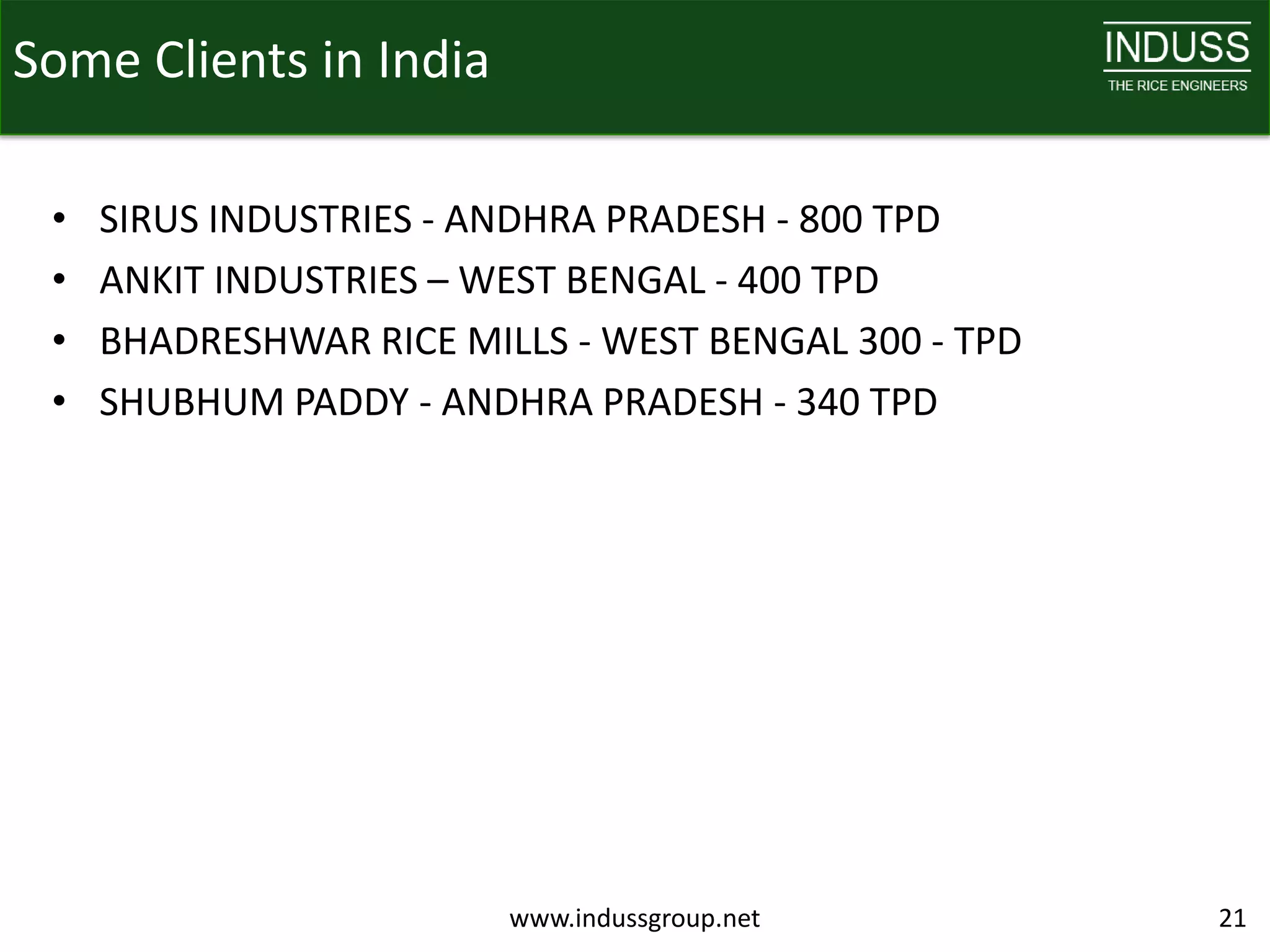 Some Clients in India

 •   SIRUS INDUSTRIES - ANDHRA PRADESH - 800 TPD
 •   ANKIT INDUSTRIES – WEST BENGAL - 400 TPD
 •   BHADRESHWAR RICE MILLS - WEST BENGAL 300 - TPD
 •   SHUBHUM PADDY - ANDHRA PRADESH - 340 TPD




                         www.indussgroup.net          21
 