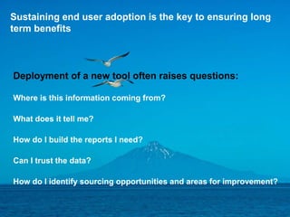 12© 2016 Ariba - an SAP company. All rights reserved.
Sustaining end user adoption is the key to ensuring long
term benefits
Deployment of a new tool often raises questions:
Where is this information coming from?
What does it tell me?
How do I build the reports I need?
Can I trust the data?
How do I identify sourcing opportunities and areas for improvement?
 