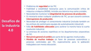 Desafíos de
la Industria
4.0
• Problemas de seguridad en las TIC.
• Fiabilidad y estabilidad necesarias para la comunicación crítica de
máquina a máquina (M2M), incluida una latencia muy corta y estable.
• Necesidad de mantener la integridad de los procesos de producción.
• Es necesario evitar cualquier problema de TIC, ya que causaría costosas
interrupciones de producción.
• Necesidad de proteger el conocimiento industrial (incluido también en
los archivos de control para equipos de automatización industrial).
• Falta de habilidades adecuadas para acelerar la marcha hacia la cuarta
revolución industrial.
• La amenaza de acciones repetitivas en los departamentos corporativos
de TIC.
• Renuencia general al cambio por parte de los agentes involucrados.
• Pérdida de muchos trabajos en favor de procesos automáticos y
procesos controlados por TIC, especialmente para la población
trabajadora con menos educación.
 
