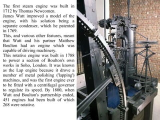 The first steam engine was built in 1712 by Thomas Newcomen. James Watt improved a model of the engine, with his solution being a separate condenser, which he patented in 1769.  This, and various other features, meant that Watt and his partner Matthew Boulton had an engine which was capable of driving machinery.  This rotative engine was built in 1788 to power a section of Boulton's own works in Soho, London. It was known as the Lap engine because it drove a number of metal polishing ('lapping') machines, and was the first engine ever to be fitted with a centrifugal governor to regulate its speed. By 1800, when Watt and Boulton's partnership ended, 451 engines had been built of which 268 were rotative. 