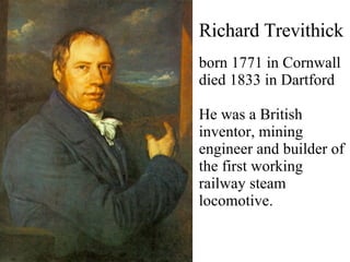 Richard Trevithick born 1771 in Cornwall  died 1833 in Dartford He was a British inventor, mining engineer and builder of the first working railway steam locomotive . 