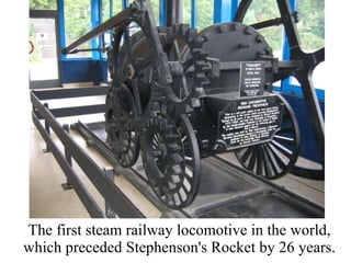 The first steam railway locomotive in the world, which preceded Stephenson's Rocket by 26 years. 