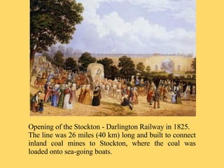 Opening of the Stockton - Darlington Railway in 1825. The line was 26 miles (40 km) long and built to connect inland coal mines to Stockton, where the coal was loaded onto sea-going boats. 