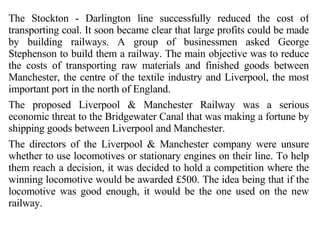 The Stockton - Darlington line successfully reduced the cost of transporting coal. It soon became clear that large profits could be made by building railways. A group of businessmen asked George Stephenson to build them a railway. The main objective was to reduce the costs of transporting raw materials and finished goods between Manchester, the centre of the textile industry and Liverpool, the most important port in the north of England. The proposed Liverpool & Manchester Railway was a serious economic threat to the Bridgewater Canal that was making a fortune by shipping goods between Liverpool and Manchester. The directors of the Liverpool & Manchester company were unsure whether to use locomotives or stationary engines on their line. To help them reach a decision, it was decided to hold a competition where the winning locomotive would be awarded £500. The idea being that if the locomotive was good enough, it would be the one used on the new railway. 