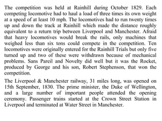 The competition was held at Rainhill during October 1829. Each competing locomotive had to haul a load of three times its own weight at a speed of at least 10 mph. The locomotives had to run twenty times up and down the track at Rainhill which made the distance roughly equivalent to a return trip between Liverpool and Manchester. Afraid that heavy locomotives would break the rails, only machines that weighed less than six tons could compete in the competition. Ten locomotives were originally entered for the Rainhill Trials but only five turned up and two of these were withdrawn because of mechanical problems. Sans Pareil and Novelty did well but it was the Rocket, produced by George and his son, Robert Stephenson, that won the competition. The Liverpool & Manchester railway, 31 miles long, was opened on 15th September, 1830. The prime minister, the Duke of Wellington, and a large number of important people attended the opening ceremony. Passenger trains started at the Crown Street Station in Liverpool and terminated at Water Street in Manchester.  