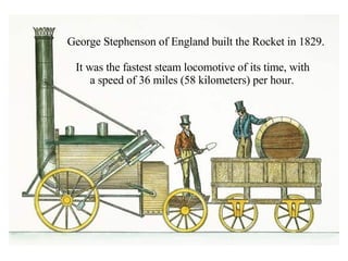 George Stephenson of England built the Rocket in 1829.  It was the fastest steam locomotive of its time, with  a speed of 36 miles (58 kilometers) per hour. 