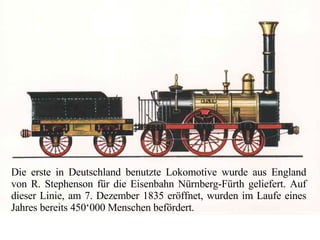 Die erste in Deutschland benutzte Lokomotive wurde aus England von R. Stephenson für die Eisenbahn Nürnberg-Fürth geliefert. Auf dieser Linie, am 7. Dezember 1835 eröffnet, wurden im Laufe eines Jahres bereits 450‘000 Menschen befördert. 