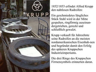 1852/1853 erfindet Alfred Krupp den nahtlosen Radreifen:  Ein geschmiedetes längliches Stück Stahl wird in der Mitte gespalten, ringförmig auseinan-dergetrieben, gereckt und schließlich gewalzt.  Krupp verkauft für Jahrzehnte seine Radreifen an die meisten nordamerikanischen Eisenbah-nen und begründet damit den Erfolg des späteren Kruppschen Industrieimperiums.  Die drei Ringe des Kruppschen Firmensymbols erinnerten daran. 