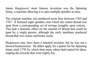 James Hargreaves' most famous invention was the Spinning Jenny, a machine allowing it to spin multiple spindles at once.  The original machine was produced some time between 1764 and 1767.  It featured eight spindles onto which the cotton thread was spun from a corresponding set of rovings (roughly spun cotton).  This had a dramatic effect on the amount of thread that could be spun by a single person, although the early machines produced thread that was coarse and broke easily. Hargreaves may have been a talented inventor, but he was not a shrewd businessman.  He didn't apply for a patent for his Spinning Jenny until 1770, by which time many others had copied his ideas, reaping the rewards that were rightly his.  