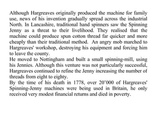 Although Hargreaves originally produced the machine for family use, news of his invention gradually spread across the industrial North. In Lancashire, traditional hand spinners saw the Spinning Jenny as a threat to their livelihood. They realised that the machine could produce spun cotton thread far quicker and more cheaply than their traditional method.  An angry mob marched to Hargreaves' workshop, destroying his equipment and forcing him to leave the county. He moved to Nottingham and built a small spinning-mill, using his Jennies. Although this venture was not particularly successful, Hargreaves continued to refine the Jenny increasing the number of threads from eight to eighty. By the time of his death in 1778, over 20’000 of Hargreaves' Spinning-Jenny machines were being used in Britain, he only received very modest financial returns and died in poverty. 