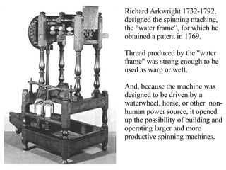 Richard Arkwright 1732-1792, designed the spinning machine, the "water frame”, for which he obtained a patent in 1769.  Thread produced by the "water frame" was strong enough to be used as warp or weft. And, because the machine was designed to be driven by a waterwheel, horse, or other  non-human power source, it opened up the possibility of building and operating larger and more productive spinning machines. 