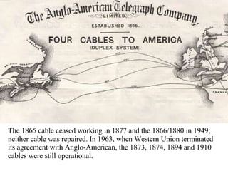 The 1865 cable ceased working in 1877 and the 1866/1880 in 1949; neither cable was repaired. In 1963, when Western Union terminated its agreement with Anglo-American, the 1873, 1874, 1894 and 1910 cables were still operational.  