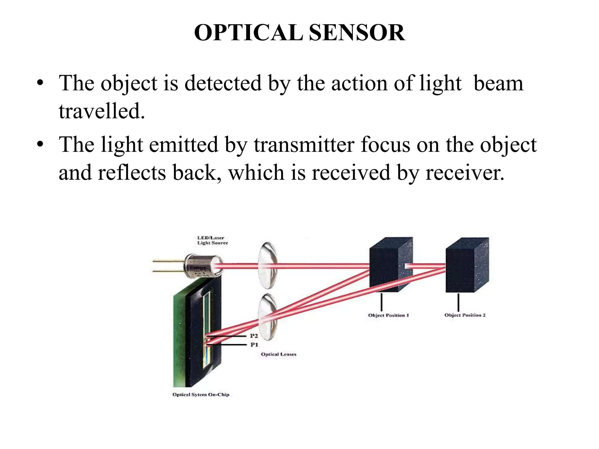 OPTICAL SENSOR
• The object is detected by the action of light beam
travelled.
• The light emitted by transmitter focus on the object
and reflects back, which is received by receiver.
 