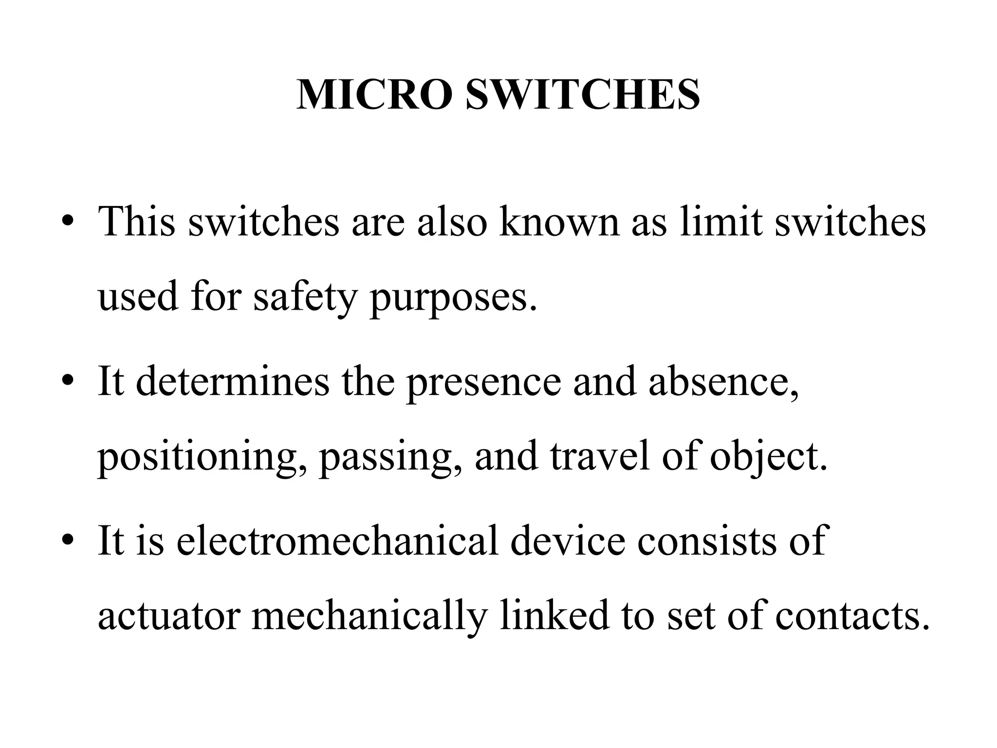MICRO SWITCHES
• This switches are also known as limit switches
used for safety purposes.
• It determines the presence and absence,
positioning, passing, and travel of object.
• It is electromechanical device consists of
actuator mechanically linked to set of contacts.
 