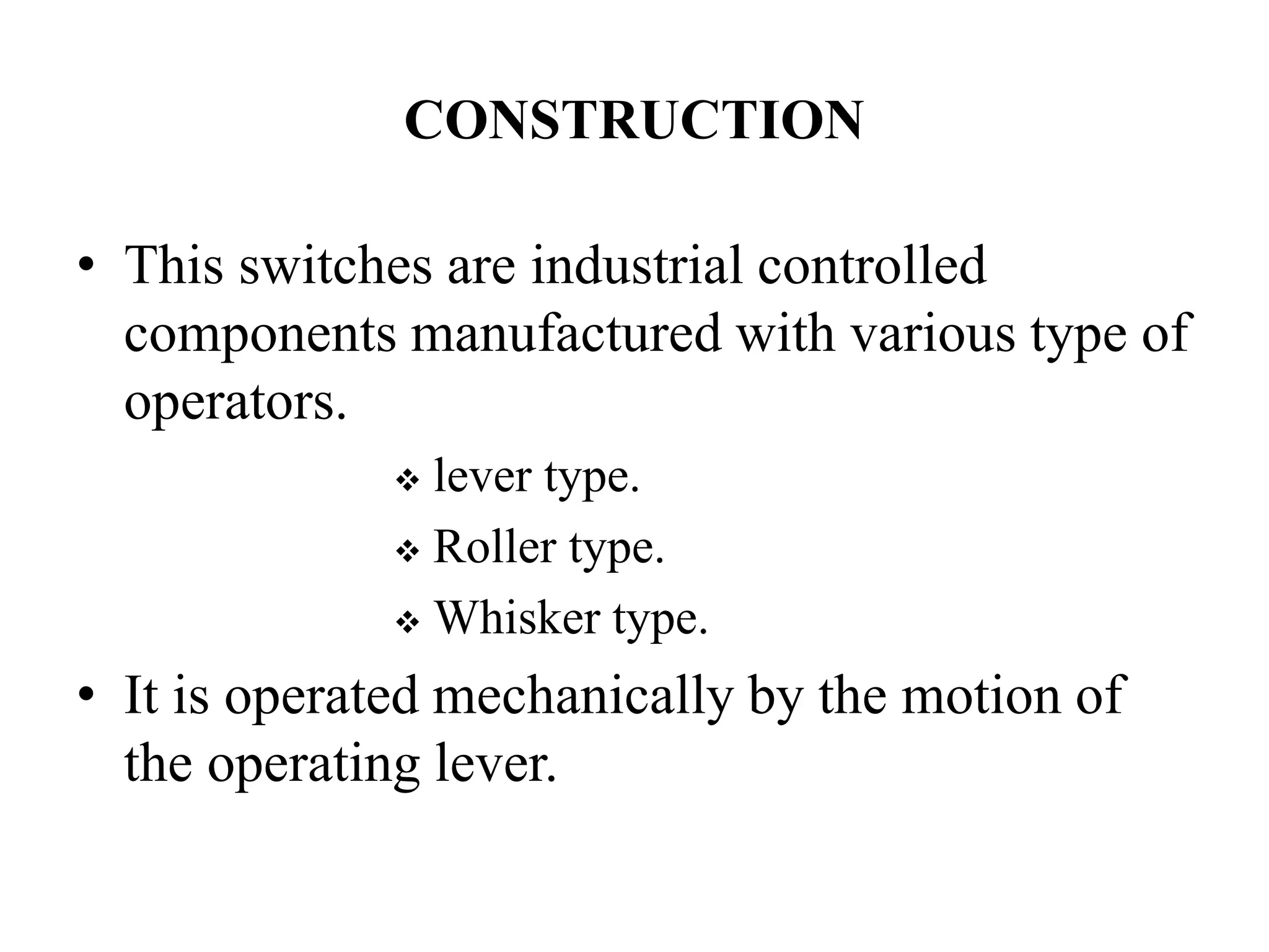CONSTRUCTION
• This switches are industrial controlled
components manufactured with various type of
operators.
 lever type.
 Roller type.
 Whisker type.
• It is operated mechanically by the motion of
the operating lever.
 