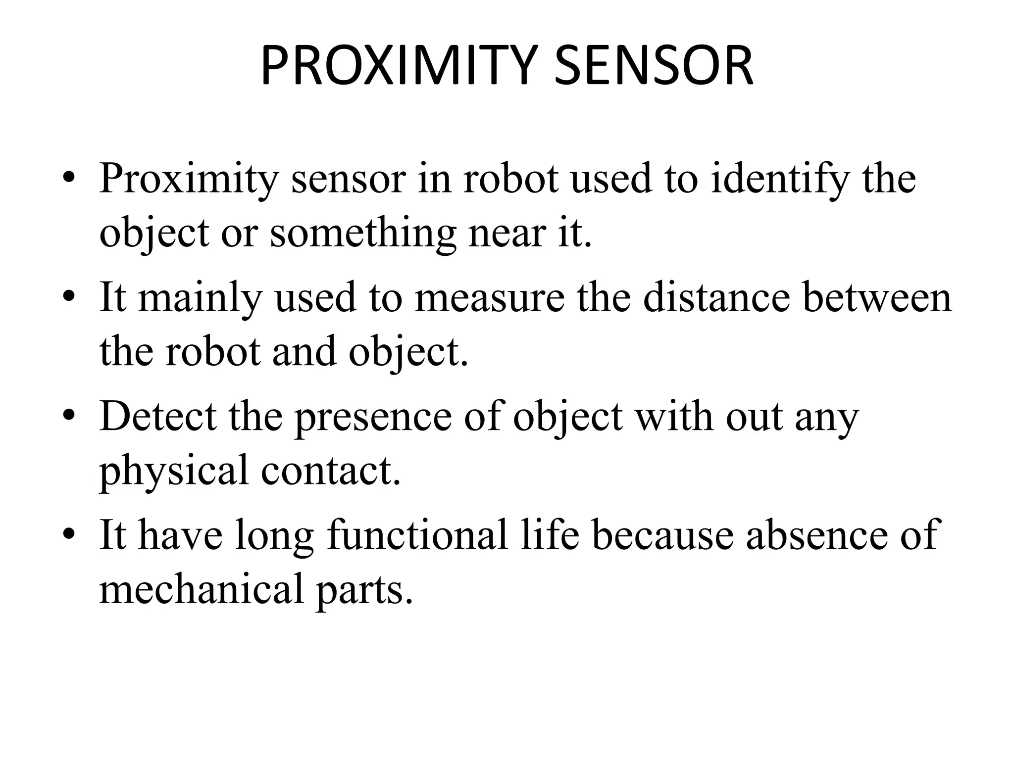 PROXIMITY SENSOR
• Proximity sensor in robot used to identify the
object or something near it.
• It mainly used to measure the distance between
the robot and object.
• Detect the presence of object with out any
physical contact.
• It have long functional life because absence of
mechanical parts.
 