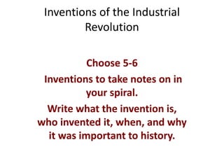 Inventions of the Industrial
Revolution
Choose 5-6
Inventions to take notes on in
your spiral.
Write what the invention is,
who invented it, when, and why
it was important to history.
 