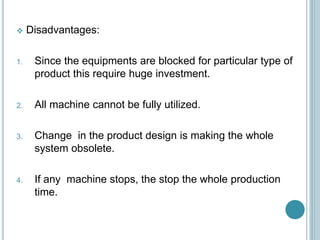  Disadvantages:
1. Since the equipments are blocked for particular type of
product this require huge investment.
2. All machine cannot be fully utilized.
3. Change in the product design is making the whole
system obsolete.
4. If any machine stops, the stop the whole production
time.
 