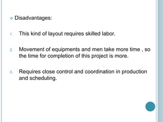  Disadvantages:
1. This kind of layout requires skilled labor.
2. Movement of equipments and men take more time , so
the time for completion of this project is more.
3. Requires close control and coordination in production
and scheduling.
 