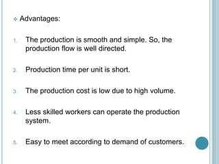  Advantages:
1. The production is smooth and simple. So, the
production flow is well directed.
2. Production time per unit is short.
3. The production cost is low due to high volume.
4. Less skilled workers can operate the production
system.
5. Easy to meet according to demand of customers.
 