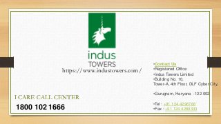 1800 102 1666
I CARE CALL CENTER
•Contact Us
•Registered Office
•Indus Towers Limited
•Building No. 10,
Tower-A, 4th Floor, DLF Cyber City,
•Gurugram, Haryana - 122 002
•Tel : +91 124 4296766
•Fax : +91 124 4289333
https://www.industowers.com/
 
